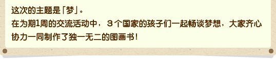 这次的主题是「梦」。在为期1周的交流活动中，3个国家的孩子们一起畅谈梦想，大家齐心协力一同制作了独一无二的图画书！
