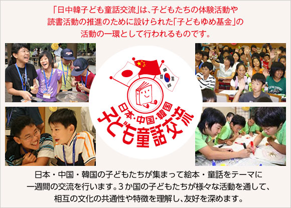 「日中韓子ども童話交流」は、子どもたちの体験活動や読書活動の推進のために設けられた「子どもゆめ基金」の活動の一環として行われるものです。日本・中国・韓国の子どもたちが集まって絵本・童話をテーマに一週間の交流を行います。３か国の子どもたちが様々な活動を通して、相互の文化の共通性や特徴を理解し、友好を深めます。