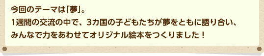 今回のテーマは「夢」。1週間の交流の中で、3カ国の子どもたちが夢をともに語り合い、みんなで力をあわせてオリジナル絵本をつくりました！
